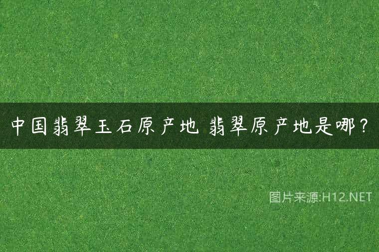中国翡翠玉石原产地 翡翠原产地是哪？