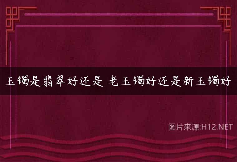 玉镯是翡翠好还是 老玉镯好还是新玉镯好