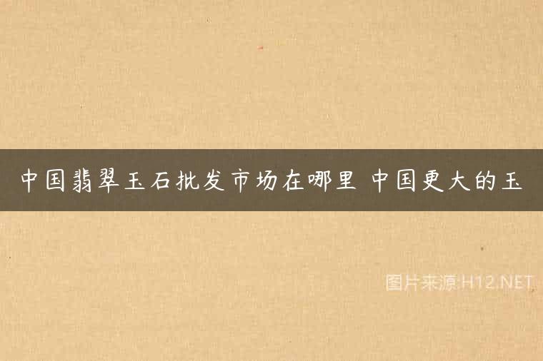 中国翡翠玉石批发市场在哪里 中国更大的玉