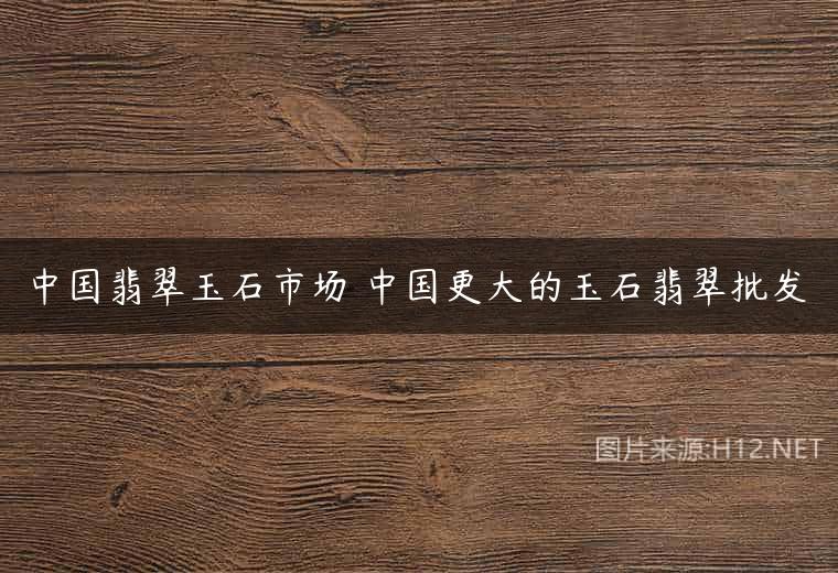 中国翡翠玉石市场 中国更大的玉石翡翠批发