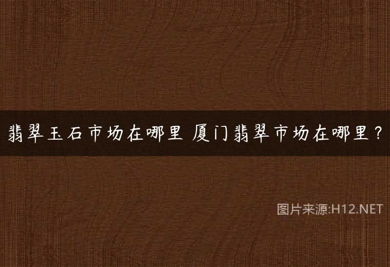翡翠玉石市场在哪里 厦门翡翠市场在哪里？