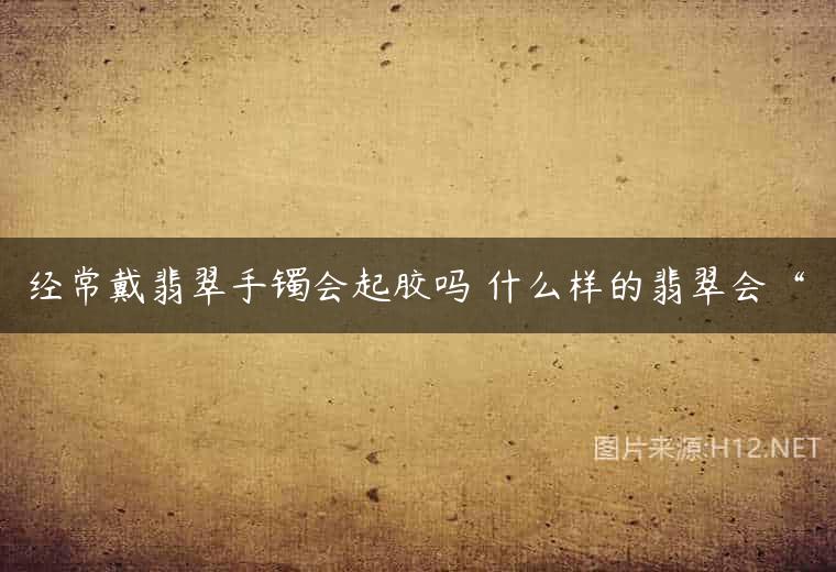 经常戴翡翠手镯会起胶吗 什么样的翡翠会“