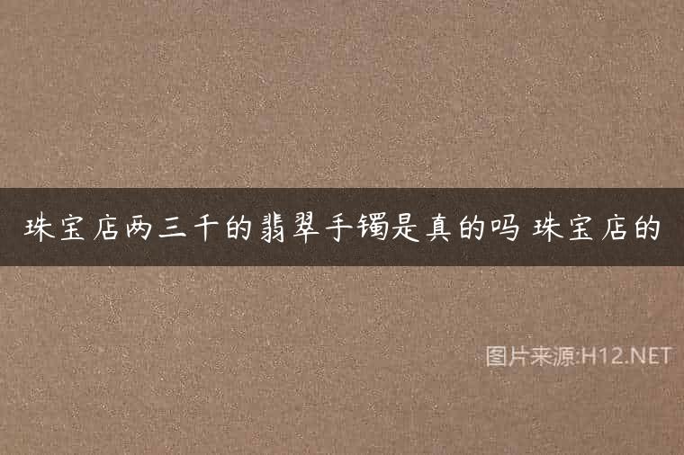 珠宝店两三千的翡翠手镯是真的吗 珠宝店的