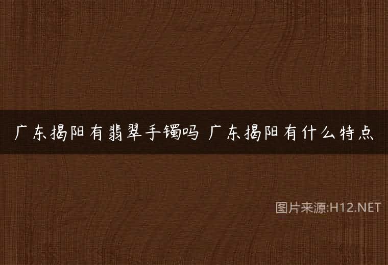 广东揭阳有翡翠手镯吗 广东揭阳有什么特点