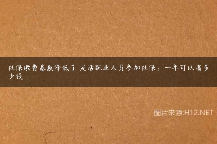 社保缴费基数降低了 灵活就业人员参加社保：一年可以省多少钱