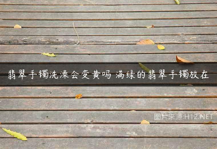 翡翠手镯洗澡会变黄吗 满绿的翡翠手镯放在