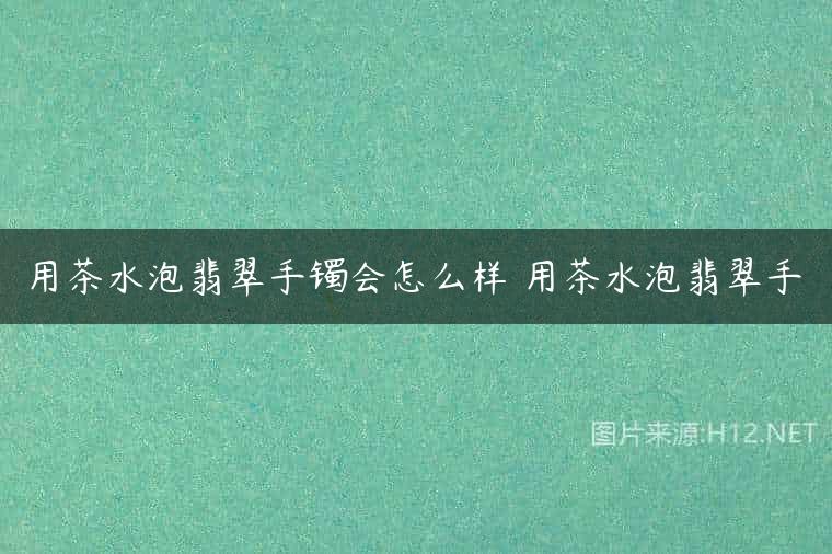 用茶水泡翡翠手镯会怎么样 用茶水泡翡翠手