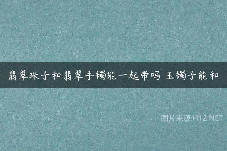 翡翠珠子和翡翠手镯能一起带吗 玉镯子能和