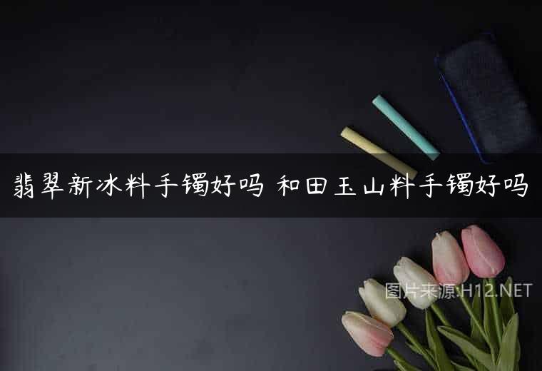 翡翠新冰料手镯好吗 和田玉山料手镯好吗