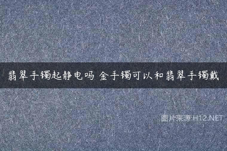 翡翠手镯起静电吗 金手镯可以和翡翠手镯戴
