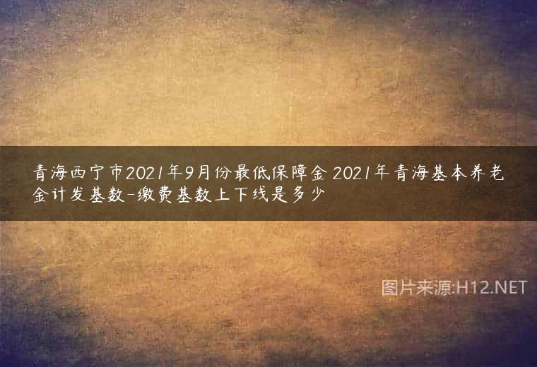 青海西宁市2021年9月份最低保障金 2021年青海基本养老金计发基数-缴费基数上下线是多少