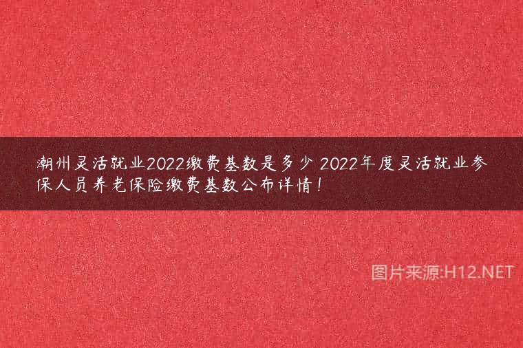 潮州灵活就业2022缴费基数是多少 2022年度灵活就业参保人员养老保险缴费基数公布详情！