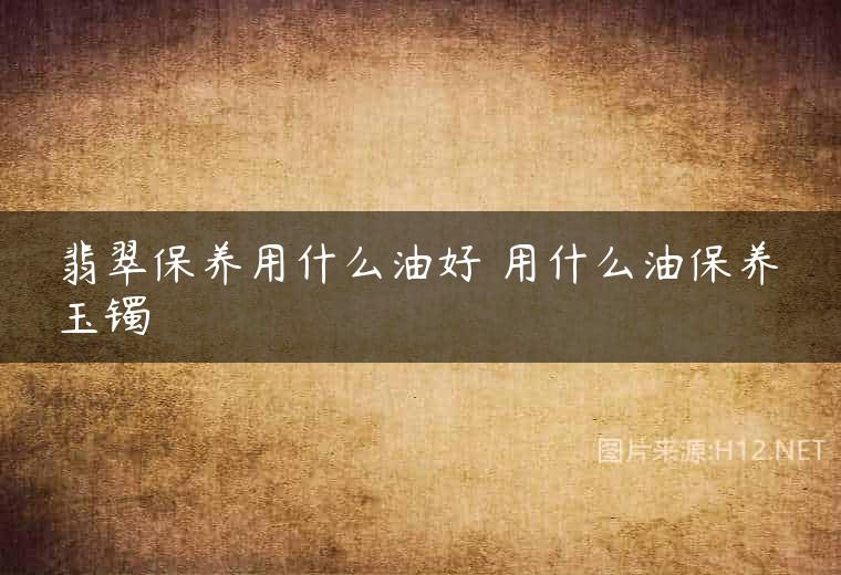 翡翠保养用什么油好 用什么油保养玉镯
