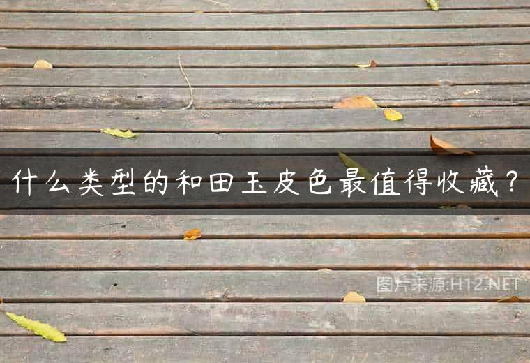 什么类型的和田玉皮色最值得收藏？