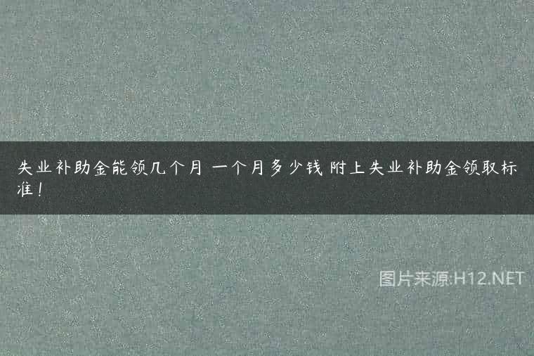 失业补助金能领几个月 一个月多少钱 附上失业补助金领取标准！