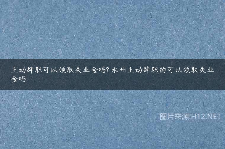 主动辞职可以领取失业金吗? 永州主动辞职的可以领取失业金吗