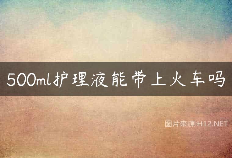 500ml护理液能带上火车吗
