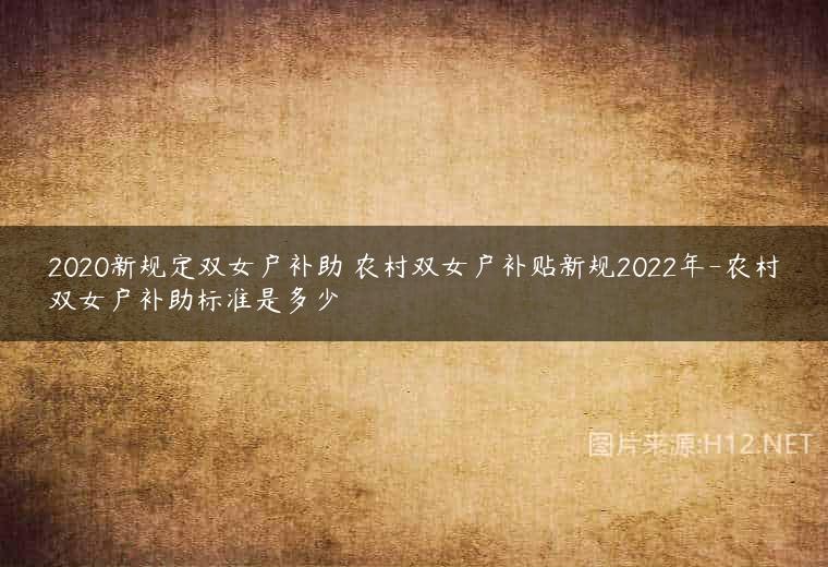 2020新规定双女户补助 农村双女户补贴新规2022年-农村双女户补助标准是多少