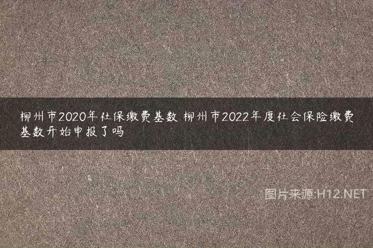柳州市2020年社保缴费基数 柳州市2022年度社会保险缴费基数开始申报了吗