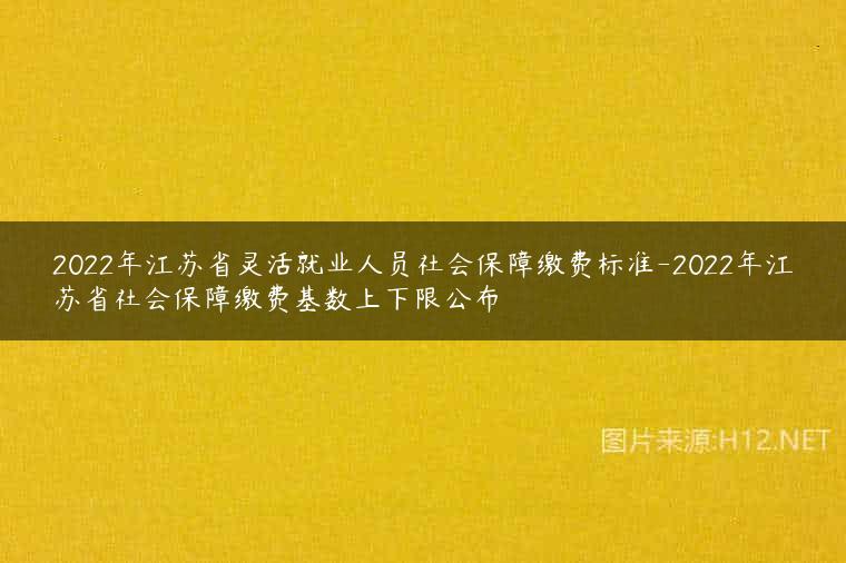 2022年江苏省灵活就业人员社会保障缴费标准-2022年江苏省社会保障缴费基数上下限公布