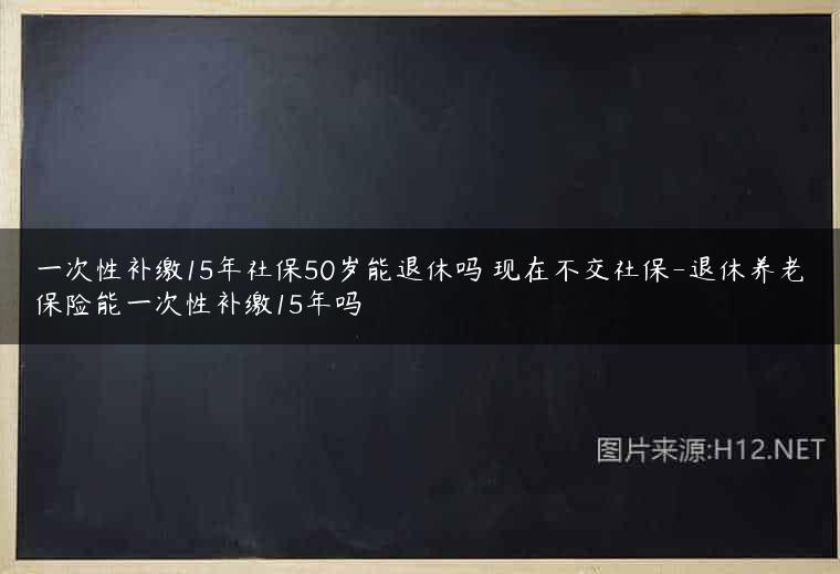 一次性补缴15年社保50岁能退休吗 现在不交社保-退休养老保险能一次性补缴15年吗