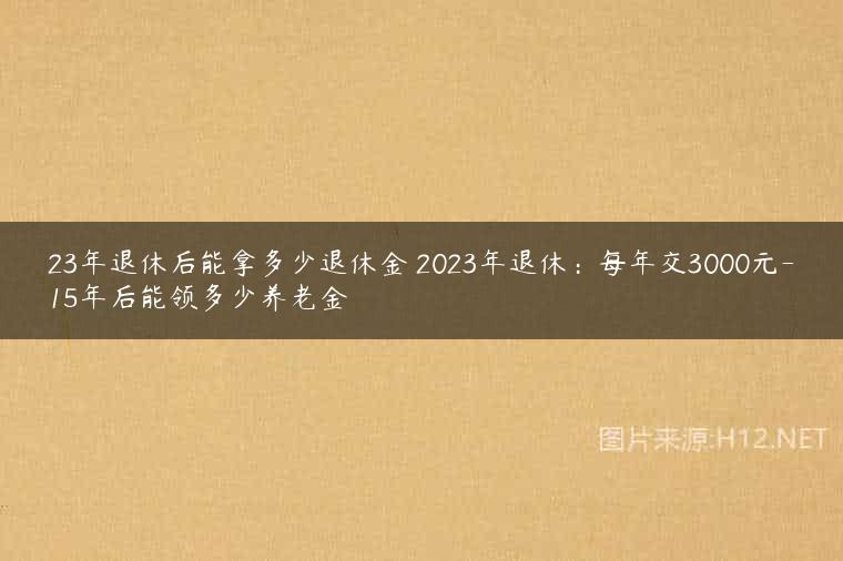 23年退休后能拿多少退休金 2023年退休：每年交3000元-15年后能领多少养老金