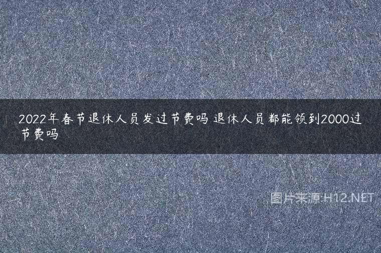 2022年春节退休人员发过节费吗 退休人员都能领到2000过节费吗