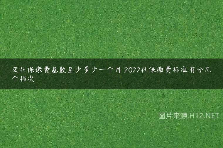 交社保缴费基数至少多少一个月 2022社保缴费标准有分几个档次