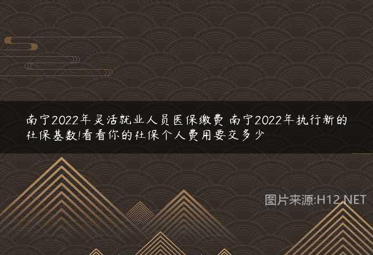 南宁2022年灵活就业人员医保缴费 南宁2022年执行新的社保基数!看看你的社保个人费用要交多少