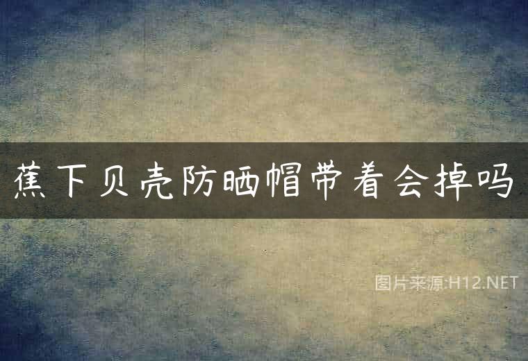 蕉下贝壳防晒帽带着会掉吗