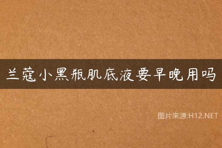 兰蔻小黑瓶肌底液要早晚用吗