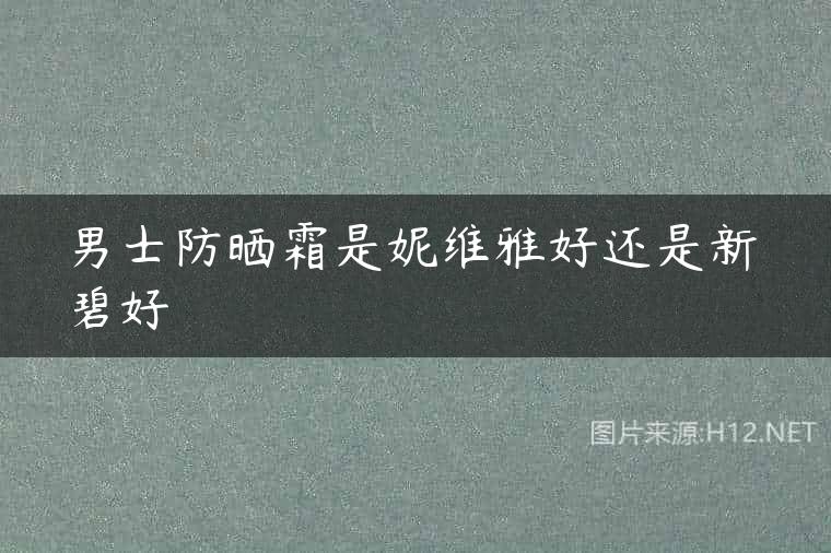 男士防晒霜是妮维雅好还是新碧好
