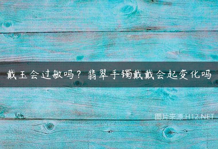 戴玉会过敏吗？翡翠手镯戴戴会起变化吗
