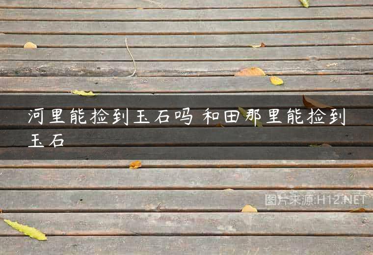 河里能捡到玉石吗 和田那里能捡到玉石