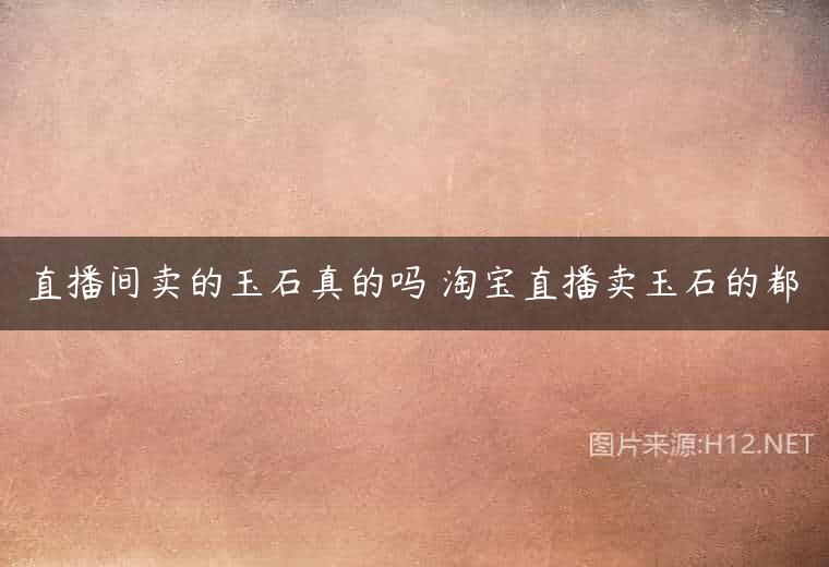 直播间卖的玉石真的吗 淘宝直播卖玉石的都