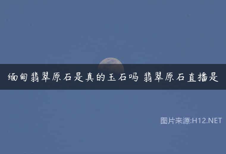 缅甸翡翠原石是真的玉石吗 翡翠原石直播是