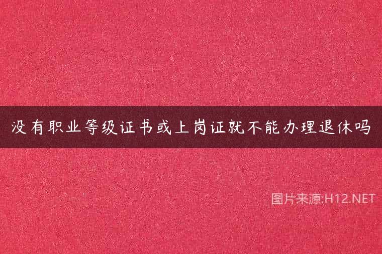没有职业等级证书或上岗证就不能办理退休吗