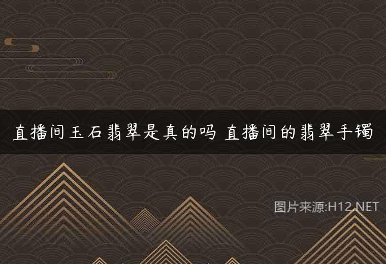 直播间玉石翡翠是真的吗 直播间的翡翠手镯