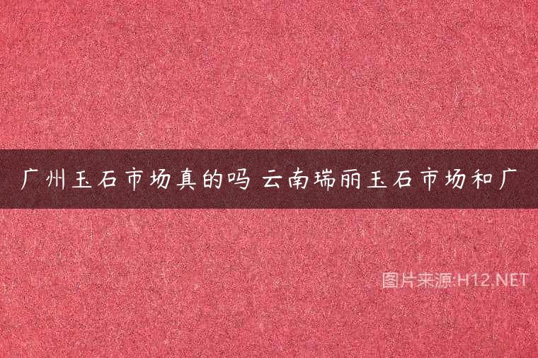 广州玉石市场真的吗 云南瑞丽玉石市场和广