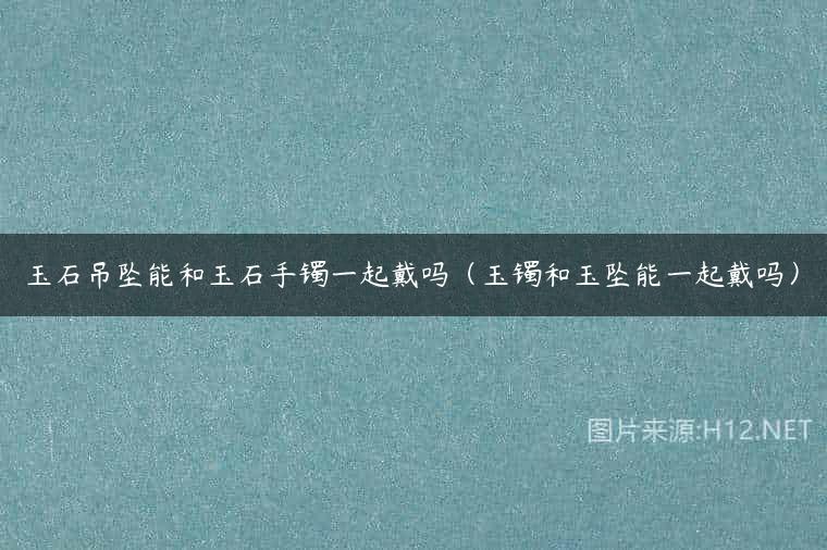 玉石吊坠能和玉石手镯一起戴吗（玉镯和玉坠能一起戴吗）