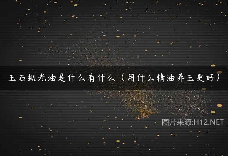 玉石抛光油是什么有什么（用什么精油养玉更好）