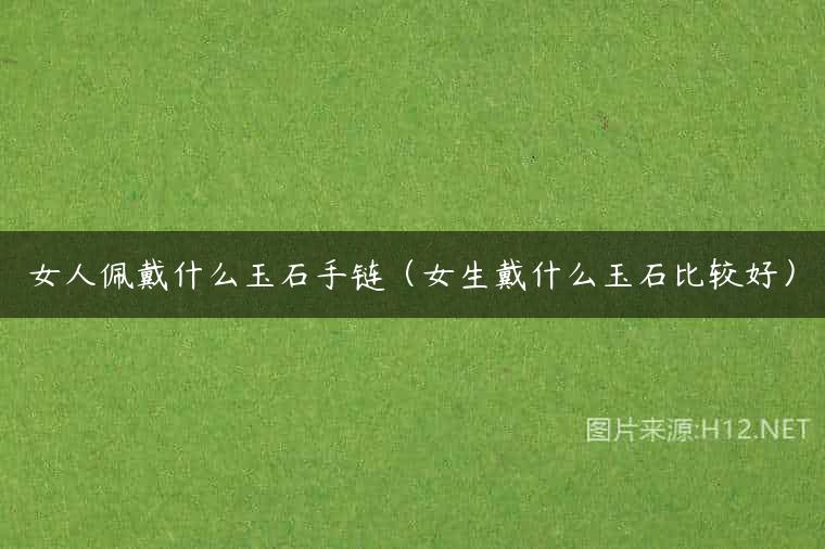 女人佩戴什么玉石手链（女生戴什么玉石比较好）