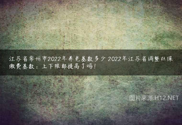 江苏省常州市2022年养老基数多少 2022年江苏省调整社保缴费基数：上下限都提高了吗！