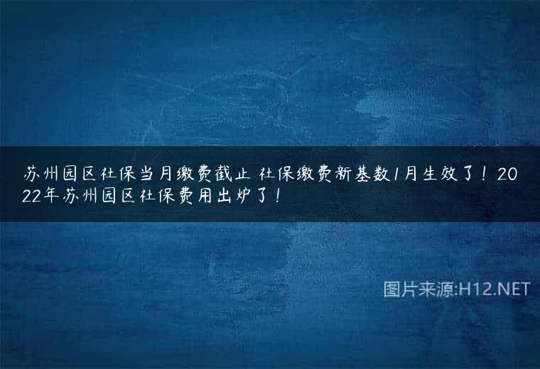苏州园区社保当月缴费截止 社保缴费新基数1月生效了！2022年苏州园区社保费用出炉了！
