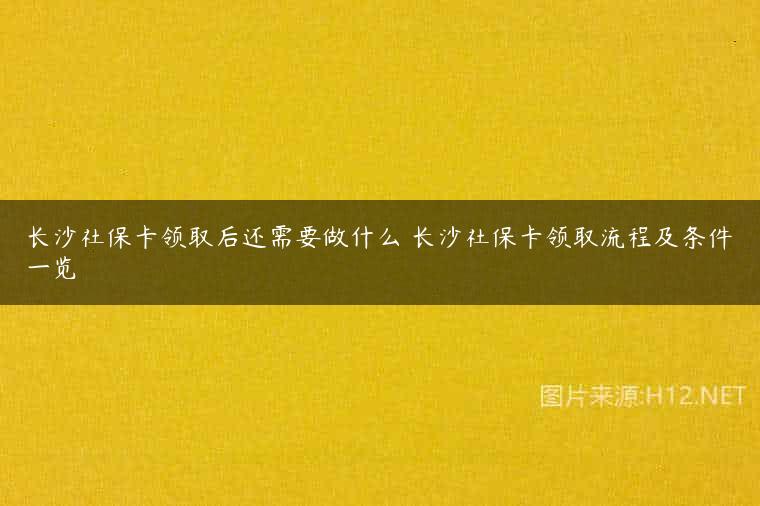 长沙社保卡领取后还需要做什么 长沙社保卡领取流程及条件一览