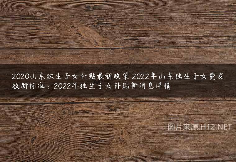 2020山东独生子女补贴最新政策 2022年山东独生子女费发放新标准：2022年独生子女补贴新消息详情