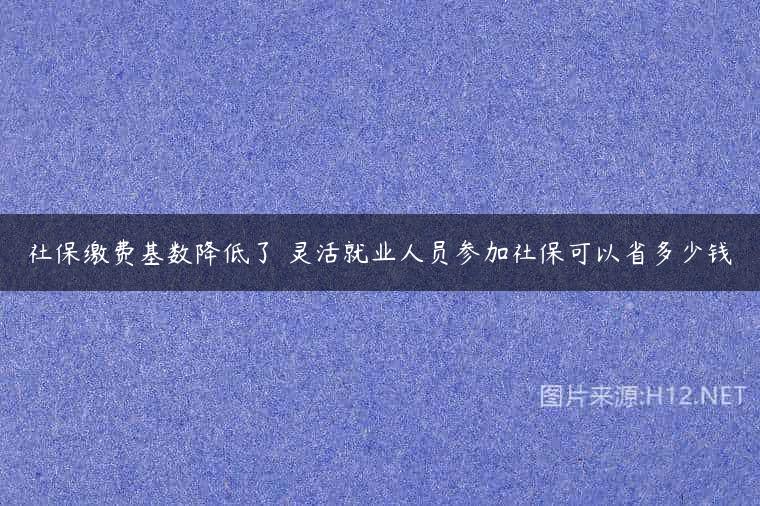 社保缴费基数降低了 灵活就业人员参加社保可以省多少钱