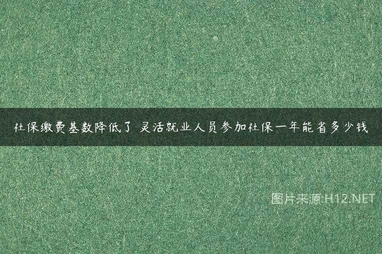 社保缴费基数降低了 灵活就业人员参加社保一年能省多少钱