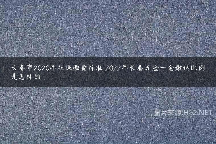 长春市2020年社保缴费标准 2022年长春五险一金缴纳比例是怎样的