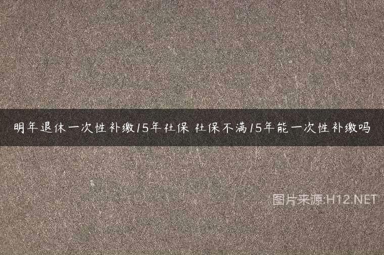 明年退休一次性补缴15年社保 社保不满15年能一次性补缴吗